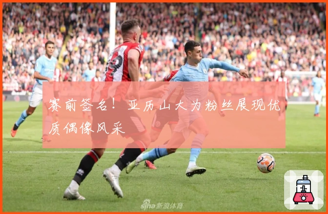 赛前签名！亚历山大为粉丝展现优质偶像风采