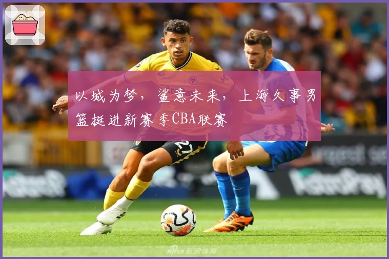 以城为梦，鲨意未来，上海久事男篮挺进新赛季CBA联赛