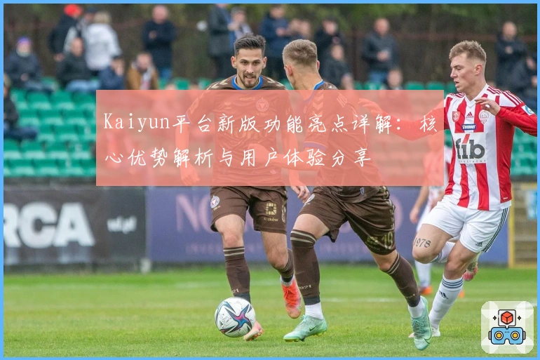 Kaiyun平台新版功能亮点详解：核心优势解析与用户体验分享