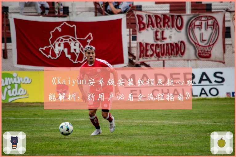 《Kaiyun安卓版安装教程及核心功能解析，新用户必看全流程指南》