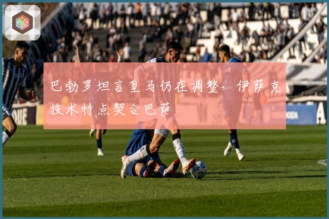 巴勃罗坦言皇马仍在调整，伊萨克技术特点契合巴萨