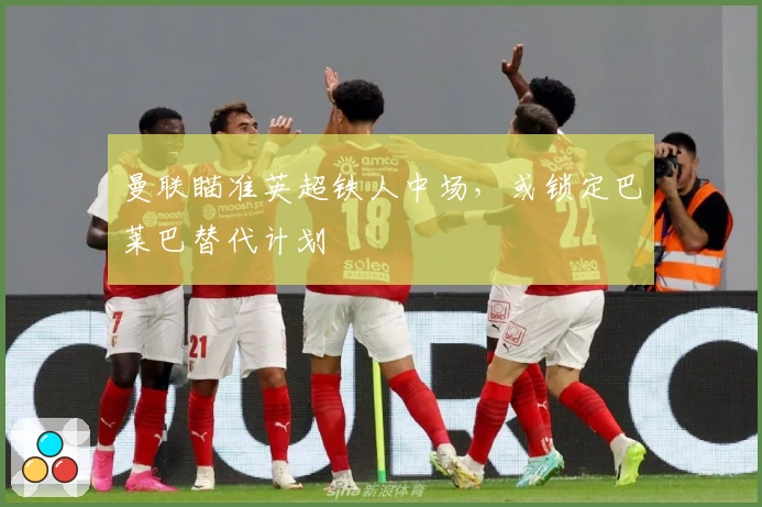 曼联瞄准英超铁人中场，或锁定巴莱巴替代计划