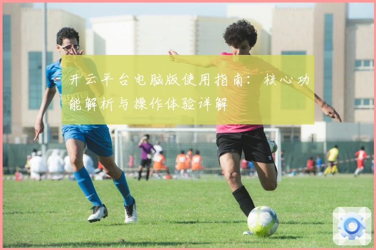 开云平台电脑版使用指南：核心功能解析与操作体验详解
