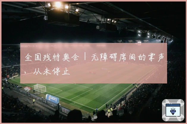 全国残特奥会｜无障碍席间的掌声，从未停止