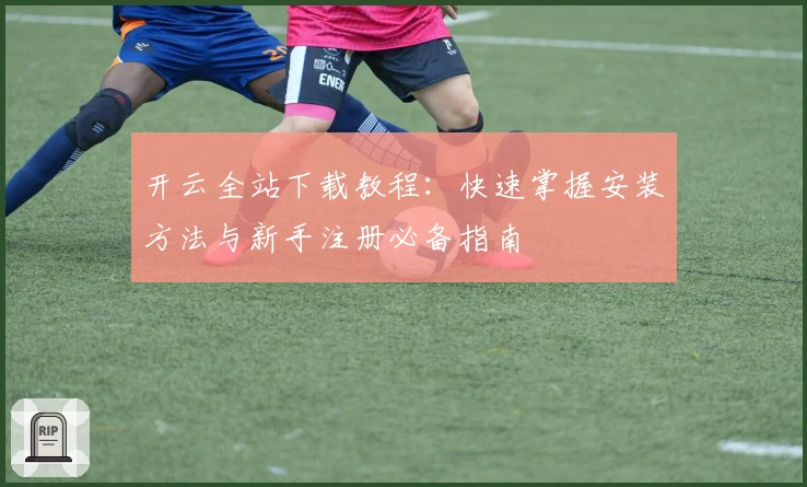 开云全站下载教程：快速掌握安装方法与新手注册必备指南