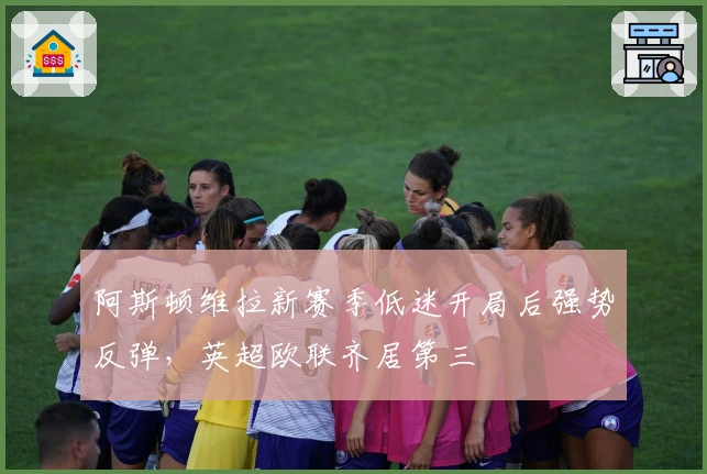 阿斯顿维拉新赛季低迷开局后强势反弹，英超欧联齐居第三