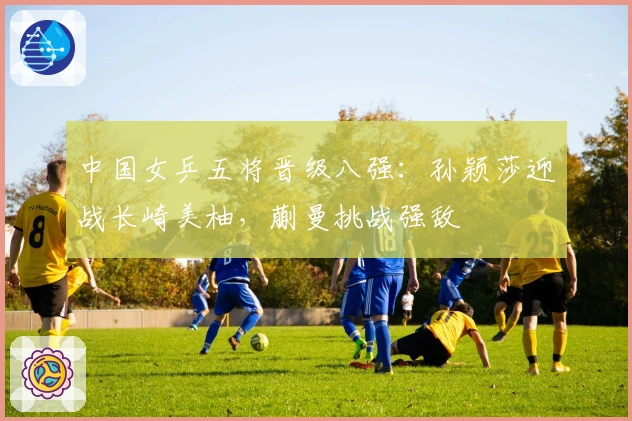 中国女乒五将晋级八强：孙颖莎迎战长崎美柚，蒯曼挑战强敌