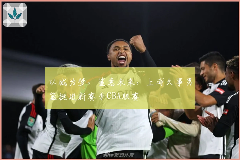 以城为梦，鲨意未来，上海久事男篮挺进新赛季CBA联赛