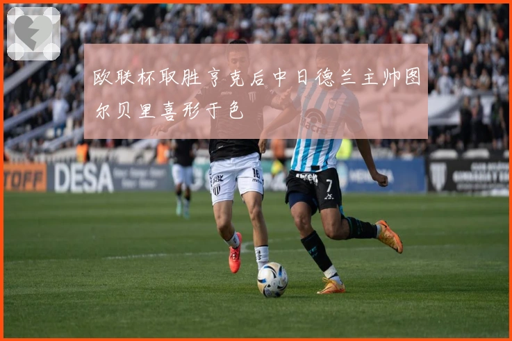 欧联杯取胜亨克后中日德兰主帅图尔贝里喜形于色