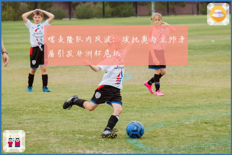 喀麦隆队内风波：埃托奥与主帅矛盾引发非洲杯危机