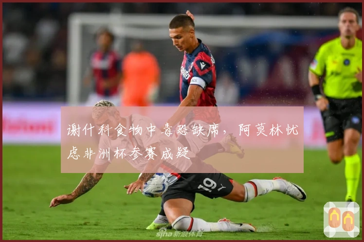 谢什科食物中毒恐缺席，阿莫林忧虑非洲杯参赛成疑