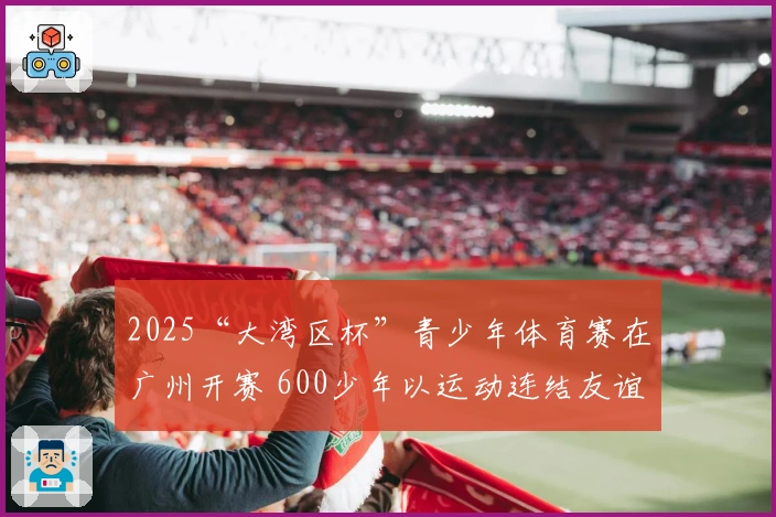 2025“大湾区杯”青少年体育赛在广州开赛 600少年以运动连结友谊