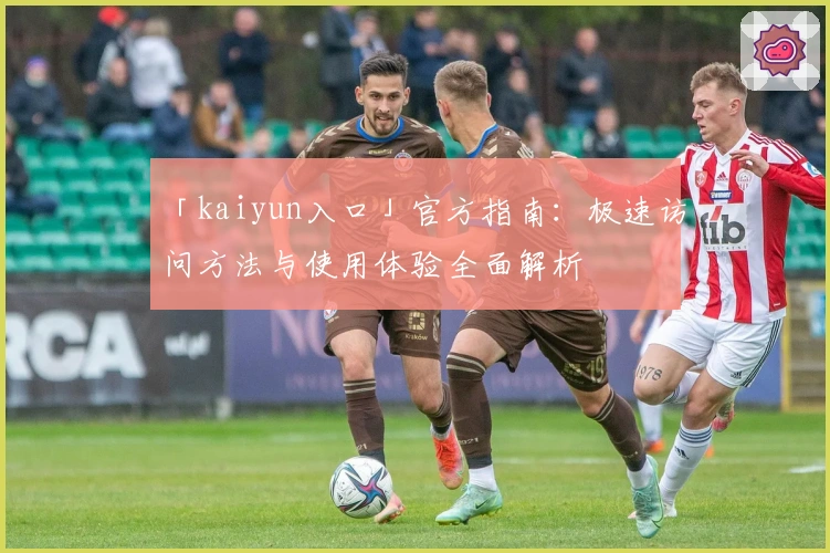 「kaiyun入口」官方指南：极速访问方法与使用体验全面解析