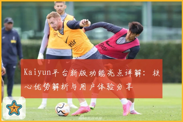 Kaiyun平台新版功能亮点详解：核心优势解析与用户体验分享
