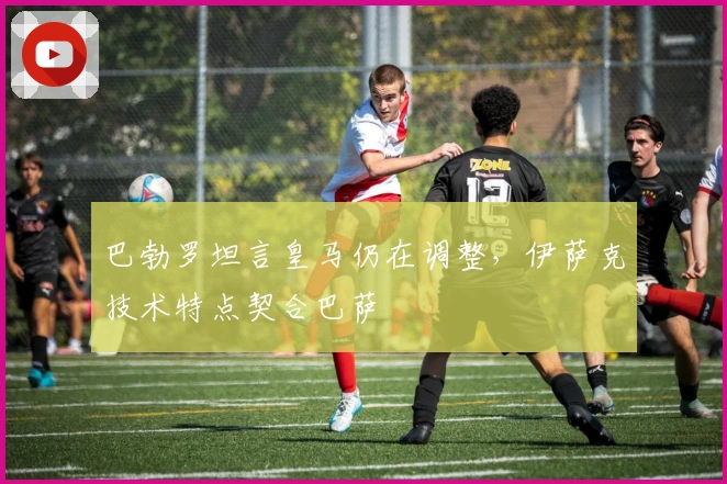 巴勃罗坦言皇马仍在调整，伊萨克技术特点契合巴萨