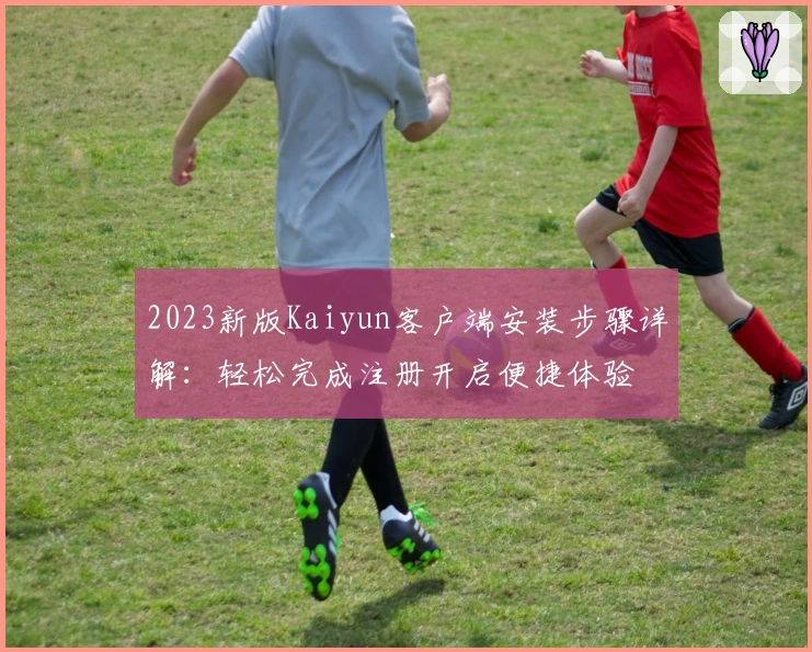 2023新版Kaiyun客户端安装步骤详解：轻松完成注册开启便捷体验
