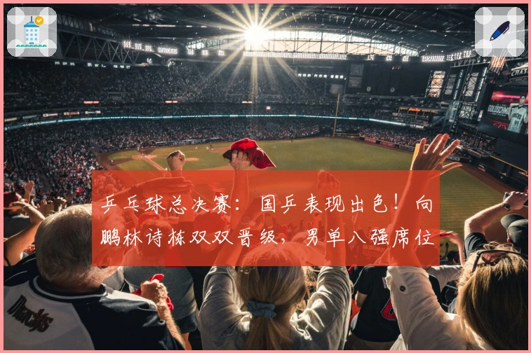 乒乓球总决赛：国乒表现出色！向鹏林诗栋双双晋级，男单八强席位揭晓